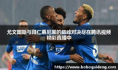 尤文图斯与拜仁慕尼黑的巅峰对决尽在腾讯视频精彩直播中